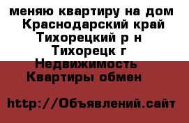 меняю квартиру на дом - Краснодарский край, Тихорецкий р-н, Тихорецк г. Недвижимость » Квартиры обмен   